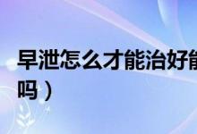 早泄怎么才能治好能不能懷孕（早泄可以懷孕嗎）