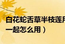白花蛇舌草半枝蓮用法（半枝蓮和白花蛇舌草一起怎么用）