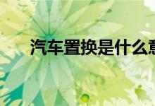汽車置換是什么意思（汽車置換解釋）