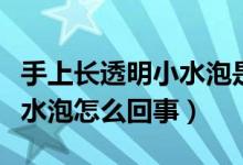 手上長(zhǎng)透明小水泡是怎么回事（手上起透明小水泡怎么回事）