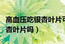 高血壓吃銀杏葉片可以嗎（高血壓患者能吃銀杏葉片嗎）