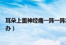 耳朵上面神經(jīng)痛一陣一陣怎么辦（耳朵神經(jīng)痛一陣一陣怎么辦）