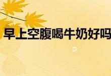 早上空腹喝牛奶好嗎（早上空腹喝牛奶不好）