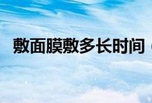 敷面膜敷多長時(shí)間（敷完面膜要不要洗臉）