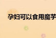 孕婦可以食用魔芋嗎（孕婦能吃魔芋嗎）