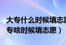 大專什么時(shí)候填志愿2021年（2022年高考大專啥時(shí)候填志愿）