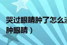 哭過(guò)眼睛腫了怎么消腫最快（夜里哭過(guò)怎樣消腫眼睛）