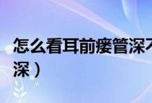 怎么看耳前瘺管深不深（怎么看耳前瘺管深不深）