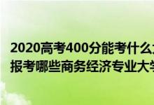2020高考400分能考什么大學(xué)（2022年高考400分左右適合報(bào)考哪些商務(wù)經(jīng)濟(jì)專業(yè)大學(xué)）