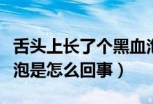舌頭上長了個黑血泡怎么辦（舌頭上長了黑血泡是怎么回事）