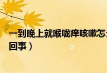 一到晚上就喉嚨癢咳嗽怎么辦(一到晚上就喉嚨癢咳嗽怎么回事)