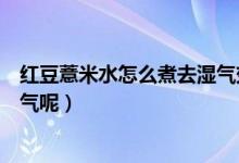 紅豆薏米水怎么煮去濕氣效果好（如何煮紅豆薏米水能去濕氣呢）