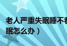 老人嚴(yán)重失眠睡不著覺吃什么藥（老人嚴(yán)重失眠怎么辦）