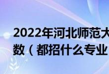 2022年河北師范大學各省招生計劃及招生人數(shù)（都招什么專業(yè)）