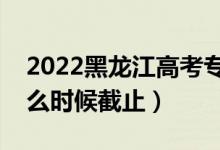 2022黑龍江高考?？浦驹柑顖蠼刂谷掌冢ㄊ裁磿r候截止）