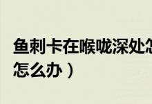 魚刺卡在喉嚨深處怎么辦（魚刺卡在喉嚨深處怎么辦）