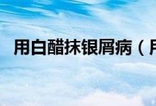 用白醋抹銀屑?。ㄓ冒状啄ㄣy屑病的效果）