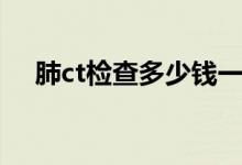 肺ct檢查多少錢一次（肺ct檢查多少錢）