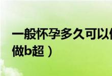 一般懷孕多久可以做b超（一般懷孕多久可以做b超）