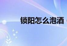 鎖陽(yáng)怎么泡酒（鎖陽(yáng)泡酒的方法）