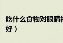 吃什么食物對眼睛視力有好處（吃什么對視力好）