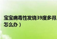 寶寶病毒性發(fā)燒39度多得幾天能好（寶寶病毒性發(fā)燒39度多怎么辦）