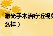 激光手術(shù)治療近視效果（激光手術(shù)治療近視怎么樣）