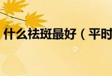 什么祛斑最好（平時吃什么去祛斑效果最好）