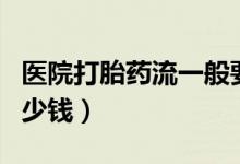 醫(yī)院打胎藥流一般要多少錢（藥流一般需要多少錢）