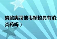 磷酸奧司他韋顆粒具有消炎效果嗎(磷酸奧司他韋顆粒是消炎藥嗎)
