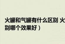 火罐和氣罐有什么區(qū)別 火罐和氣罐哪個好（火罐和氣罐的區(qū)別哪個效果好）