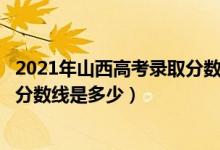 2021年山西高考錄取分數(shù)線二本c段（2021年山西高考錄取分數(shù)線是多少）
