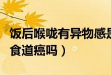 飯后喉嚨有異物感是食道癌嗎（飯后喉嚨堵是食道癌嗎）