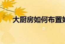 大廚房如何布置好(介紹這幾個技巧)