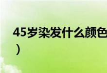 45歲染發(fā)什么顏色好看（45歲染發(fā)顏色推薦）