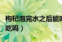 枸杞泡完水之后能吃了嗎（枸杞泡完水喝后能吃嗎）