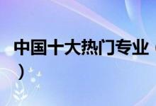 中國(guó)十大熱門(mén)專(zhuān)業(yè)（中國(guó)十大熱門(mén)專(zhuān)業(yè)有哪些）