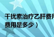 干擾素治療乙肝費(fèi)用是多少（干擾素治療乙肝費(fèi)用是多少）
