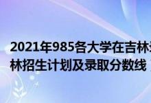 2021年985各大學(xué)在吉林錄取線排名（2022年985大學(xué)在吉林招生計(jì)劃及錄取分?jǐn)?shù)線）