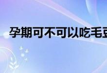 孕期可不可以吃毛豆（孕婦能不能吃毛豆）