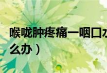 喉嚨腫疼痛一咽口水就疼（喉嚨咽口水疼痛怎么辦）