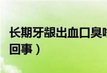 長期牙齦出血口臭啥原因（長期牙齦出血怎么回事）