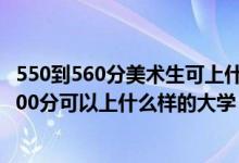 550到560分美術(shù)生可上什么大學(xué)（2022高考美術(shù)生350到500分可以上什么樣的大學(xué)）