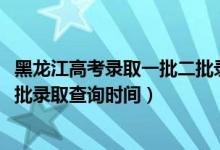 黑龍江高考錄取一批二批錄取時(shí)間（黑龍江2022高考本科一批錄取查詢時(shí)間）