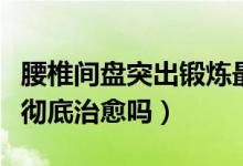 腰椎間盤突出鍛煉最好方法（腰椎間盤突出能徹底治愈嗎）