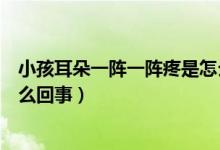 小孩耳朵一陣一陣疼是怎么回事（耳朵里面一陣一陣的疼怎么回事）