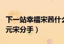 下一站幸福宋茜什么時候分手（宋茜為什么和元宋分手）