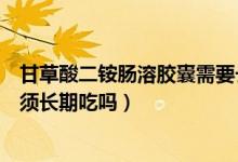 甘草酸二銨腸溶膠囊需要長期吃嗎（甘草酸二銨腸溶膠囊必須長期吃嗎）