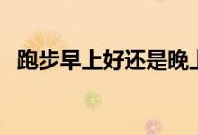 跑步早上好還是晚上好（跑步什么時候跑）