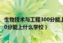 生物技術(shù)與工程300分能上什么學校（2022生物醫(yī)學工程510分能上什么學校）
